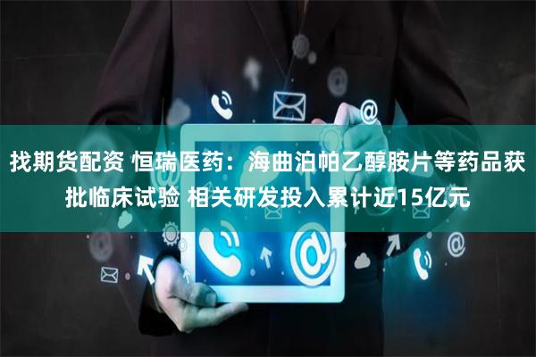 找期货配资 恒瑞医药：海曲泊帕乙醇胺片等药品获批临床试验 相关研发投入累计近15亿元