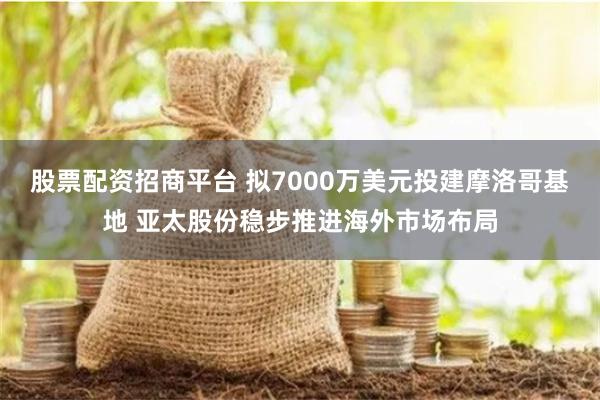 股票配资招商平台 拟7000万美元投建摩洛哥基地 亚太股份稳步推进海外市场布局