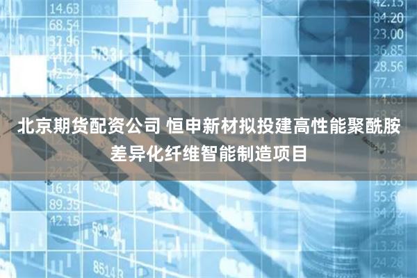 北京期货配资公司 恒申新材拟投建高性能聚酰胺差异化纤维智能制造项目