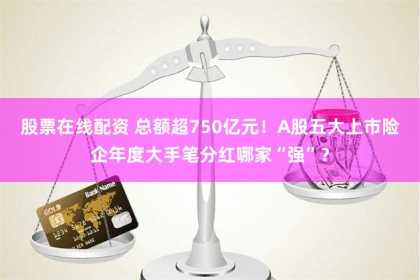 股票在线配资 总额超750亿元！A股五大上市险企年度大手笔分红哪家“强”？