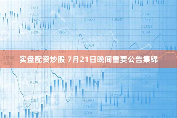 实盘配资炒股 7月21日晚间重要公告集锦