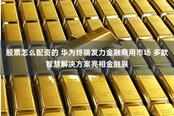 股票怎么配资的 华为终端发力金融商用市场 多款智慧解决方案亮相金融展