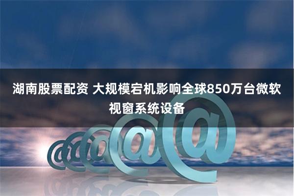 湖南股票配资 大规模宕机影响全球850万台微软视窗系统设备