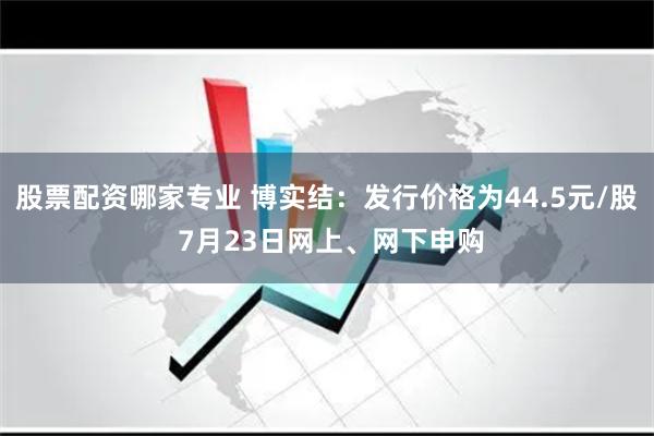 股票配资哪家专业 博实结：发行价格为44.5元/股 7月23日网上、网下申购