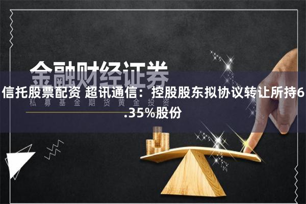 信托股票配资 超讯通信：控股股东拟协议转让所持6.35%股份