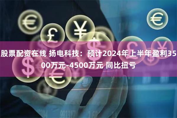 股票配资在线 扬电科技：预计2024年上半年盈利3500万元-4500万元 同比扭亏