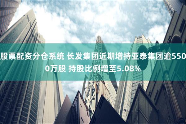 股票配资分仓系统 长发集团近期增持亚泰集团逾5500万股 持股比例增至5.08%