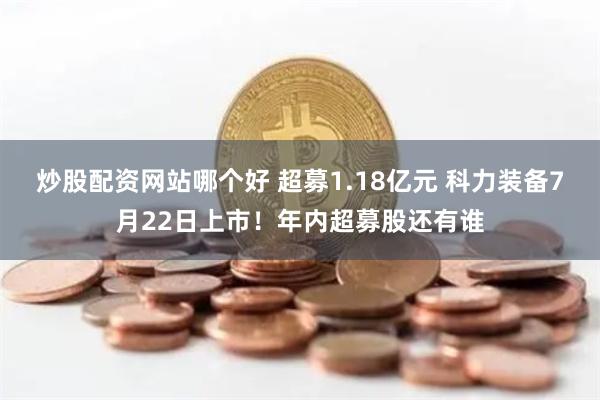 炒股配资网站哪个好 超募1.18亿元 科力装备7月22日上市！年内超募股还有谁