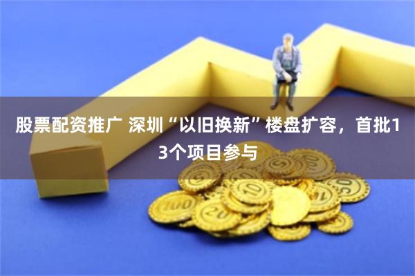 股票配资推广 深圳“以旧换新”楼盘扩容，首批13个项目参与