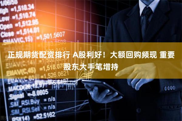 正规期货配资排行 A股利好！大额回购频现 重要股东大手笔增持