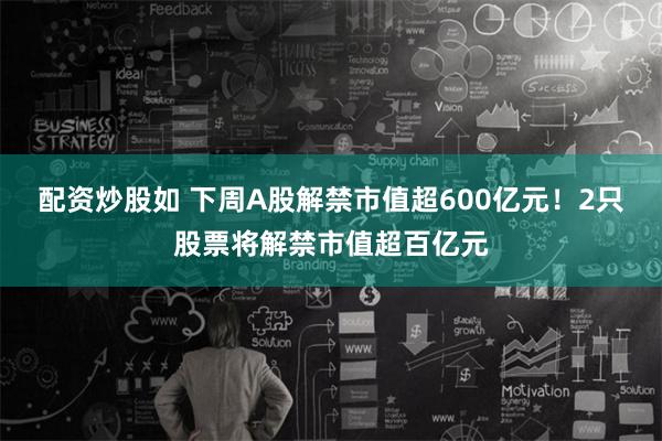 配资炒股如 下周A股解禁市值超600亿元！2只股票将解禁市值超百亿元