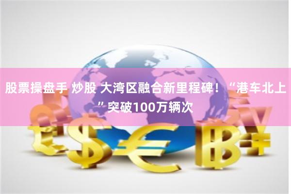 股票操盘手 炒股 大湾区融合新里程碑！“港车北上”突破100万辆次