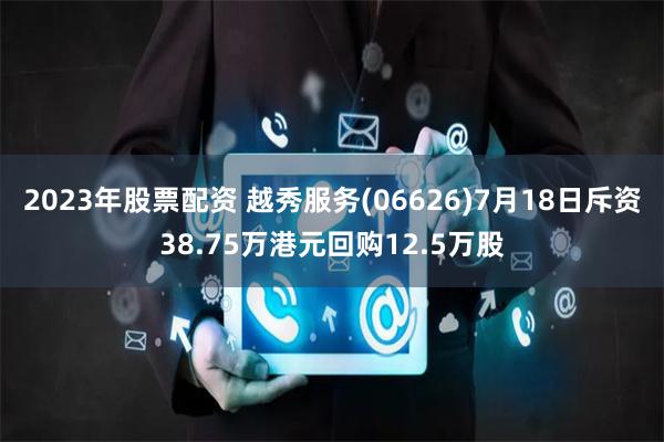 2023年股票配资 越秀服务(06626)7月18日斥资38.75万港元回购12.5万股