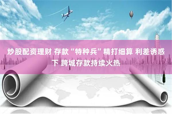 炒股配资理财 存款“特种兵”精打细算 利差诱惑下 跨城存款持续火热