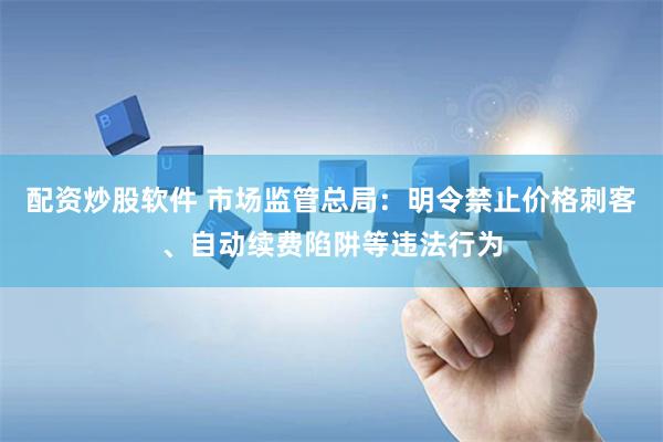 配资炒股软件 市场监管总局：明令禁止价格刺客、自动续费陷阱等违法行为