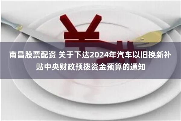 南昌股票配资 关于下达2024年汽车以旧换新补贴中央财政预拨资金预算的通知