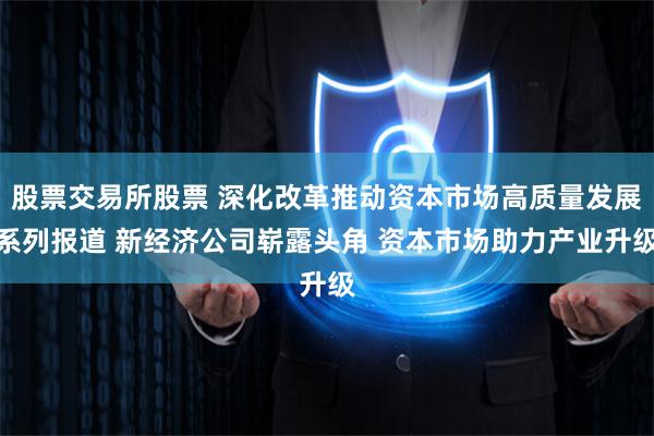 股票交易所股票 深化改革推动资本市场高质量发展系列报道 新经济公司崭露头角 资本市场助力产业升级