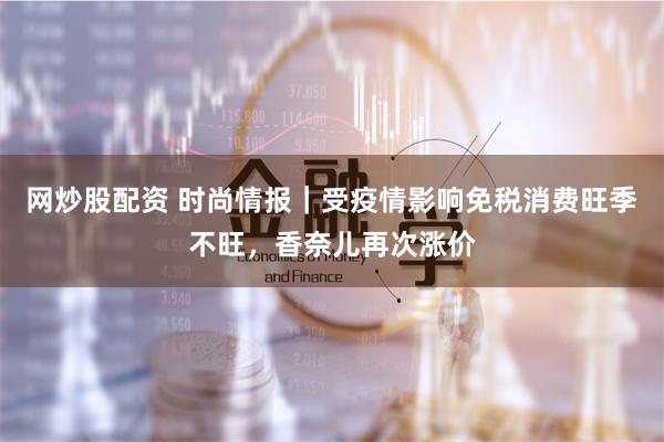 网炒股配资 时尚情报｜受疫情影响免税消费旺季不旺，香奈儿再次涨价