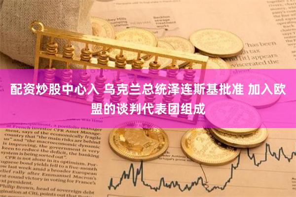 配资炒股中心入 乌克兰总统泽连斯基批准 加入欧盟的谈判代表团组成