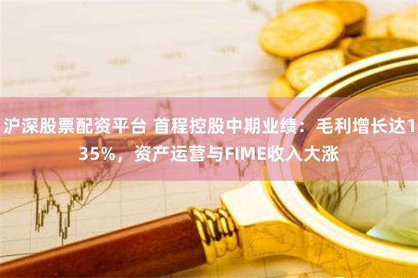 沪深股票配资平台 首程控股中期业绩：毛利增长达135%，资产运营与FIME收入大涨