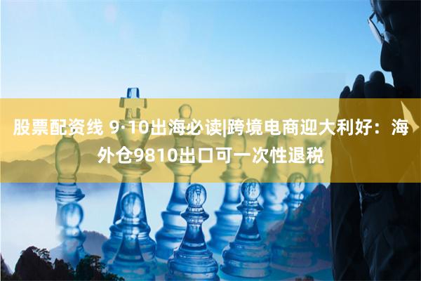 股票配资线 9·10出海必读|跨境电商迎大利好：海外仓9810出口可一次性退税