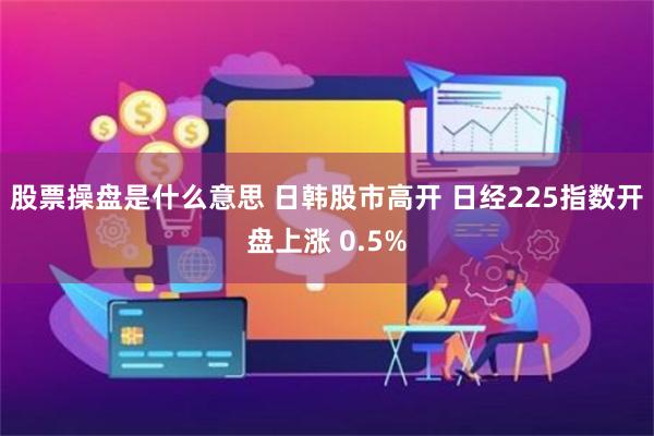 股票操盘是什么意思 日韩股市高开 日经225指数开盘上涨 0.5%