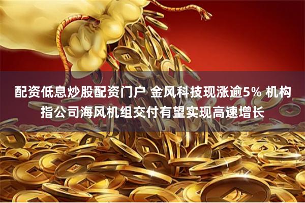 配资低息炒股配资门户 金风科技现涨逾5% 机构指公司海风机组交付有望实现高速增长