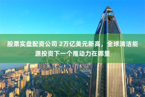 股票实盘配资公司 2万亿美元新高，全球清洁能源投资下一个推动力在哪里