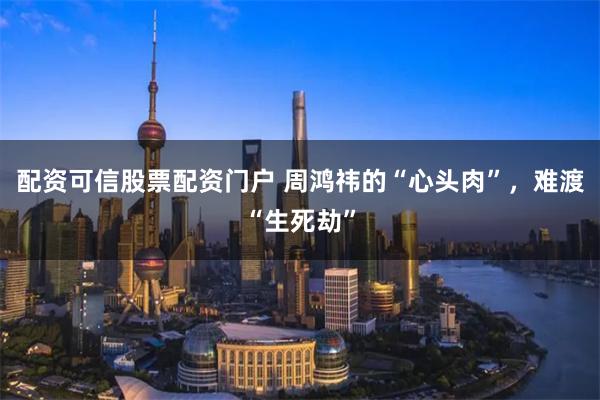 配资可信股票配资门户 周鸿祎的“心头肉”，难渡“生死劫”