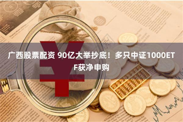 广西股票配资 90亿大举抄底！多只中证1000ETF获净申购