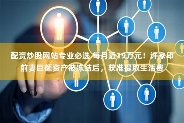 配资炒股网站专业必选 每月近19万元！许家印前妻巨额资产被冻结后，获准提取生活费