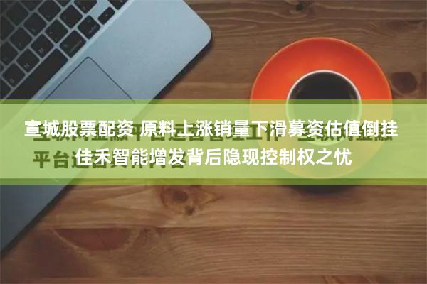 宣城股票配资 原料上涨销量下滑募资估值倒挂 佳禾智能增发背后隐现控制权之忧