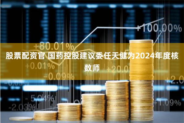 股票配资官 国药控股建议委任天健为2024年度核数师