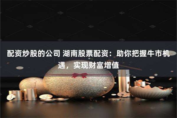 配资炒股的公司 湖南股票配资：助你把握牛市机遇，实现财富增值