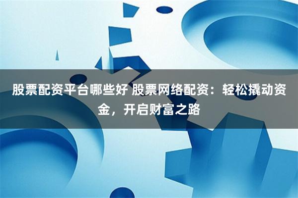 股票配资平台哪些好 股票网络配资：轻松撬动资金，开启财富之路