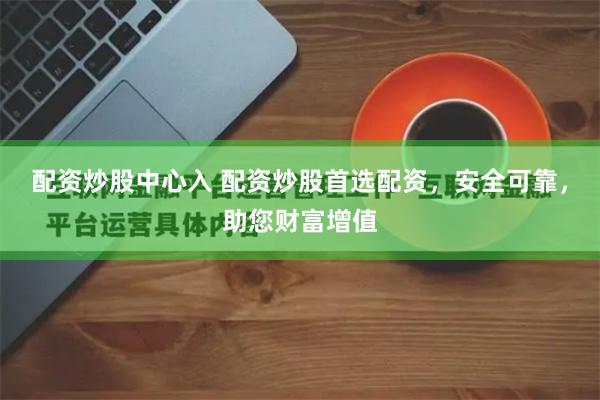 配资炒股中心入 配资炒股首选配资，安全可靠，助您财富增值