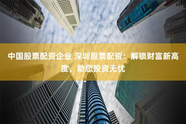 中国股票配资企业 深圳股票配资：解锁财富新高度，助您投资无忧