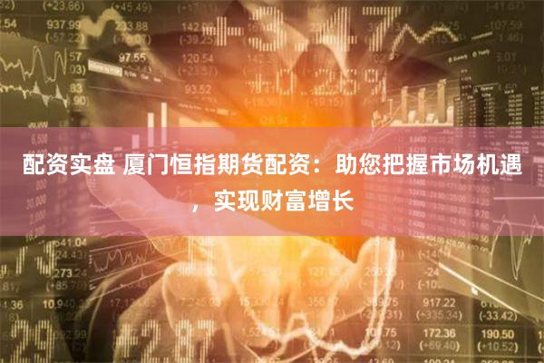 配资实盘 厦门恒指期货配资：助您把握市场机遇，实现财富增长