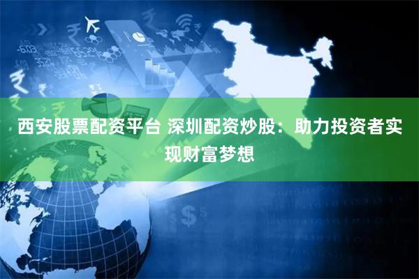 西安股票配资平台 深圳配资炒股：助力投资者实现财富梦想