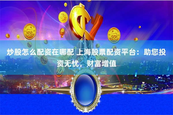 炒股怎么配资在哪配 上海股票配资平台：助您投资无忧，财富增值