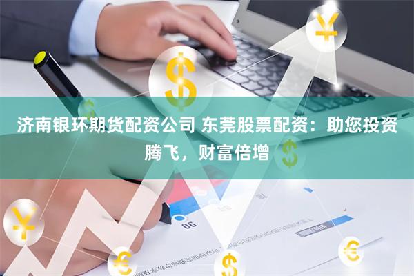 济南银环期货配资公司 东莞股票配资：助您投资腾飞，财富倍增