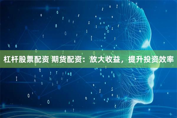 杠杆股票配资 期货配资：放大收益，提升投资效率