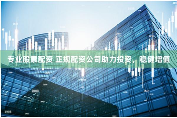 专业股票配资 正规配资公司助力投资，稳健增值