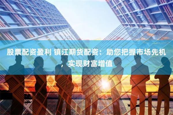股票配资盈利 镇江期货配资：助您把握市场先机，实现财富增值