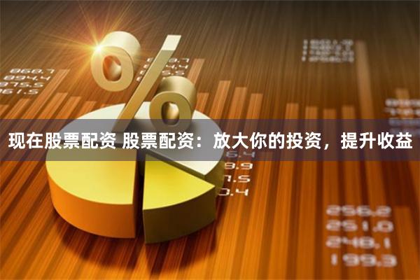 现在股票配资 股票配资：放大你的投资，提升收益