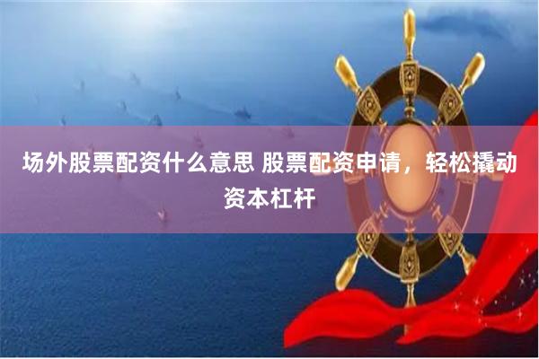 场外股票配资什么意思 股票配资申请，轻松撬动资本杠杆