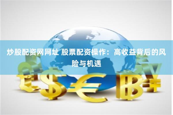 炒股配资网网址 股票配资操作：高收益背后的风险与机遇