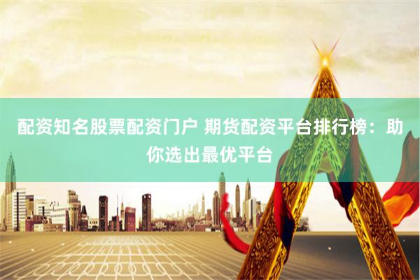 配资知名股票配资门户 期货配资平台排行榜：助你选出最优平台