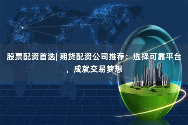 股票配资首选| 期货配资公司推荐：选择可靠平台，成就交易梦想