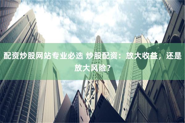 配资炒股网站专业必选 炒股配资：放大收益，还是放大风险？